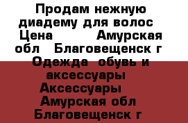  Продам нежную диадему для волос › Цена ­ 340 - Амурская обл., Благовещенск г. Одежда, обувь и аксессуары » Аксессуары   . Амурская обл.,Благовещенск г.